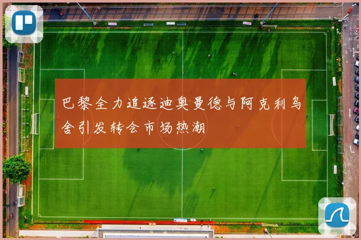 巴黎全力追逐迪奥曼德与阿克利乌舍引发转会市场热潮