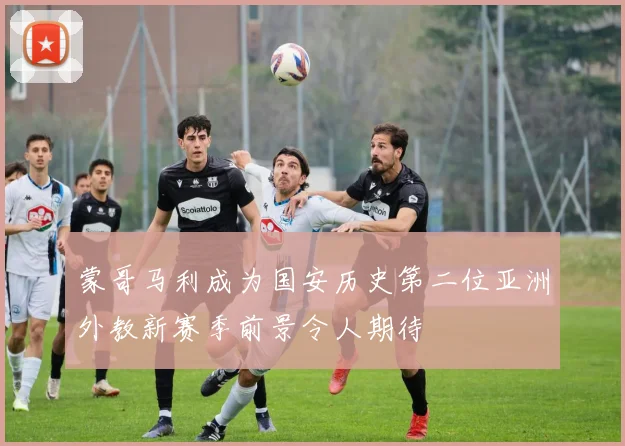 蒙哥马利成为国安历史第二位亚洲外教新赛季前景令人期待