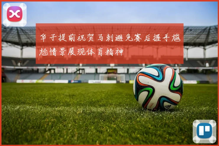 华子提前祝贺马刺避免赛后握手尴尬情景展现体育精神