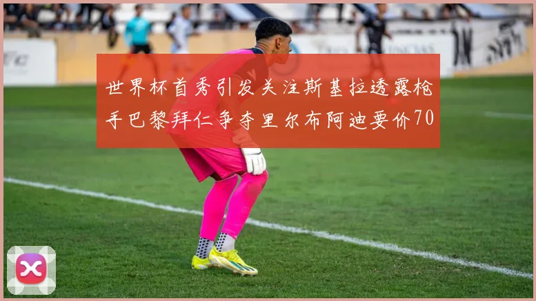 世界杯首秀引发关注斯基拉透露枪手巴黎拜仁争夺里尔布阿迪要价7000万欧