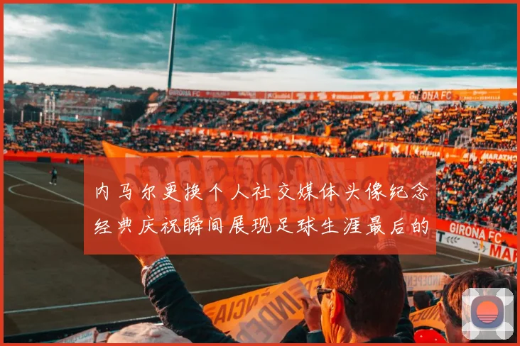 内马尔更换个人社交媒体头像纪念经典庆祝瞬间展现足球生涯最后的辉煌时刻