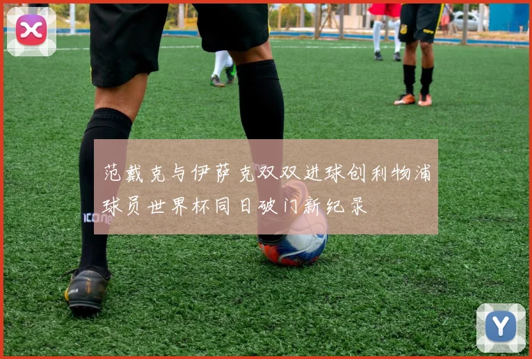 范戴克与伊萨克双双进球创利物浦球员世界杯同日破门新纪录