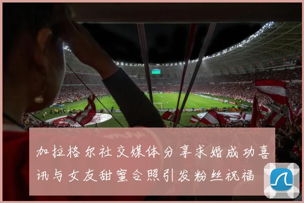 加拉格尔社交媒体分享求婚成功喜讯与女友甜蜜合照引发粉丝祝福