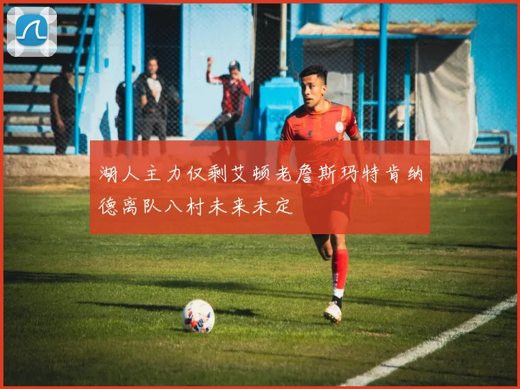 湖人主力仅剩艾顿老詹斯玛特肯纳德离队八村未来未定