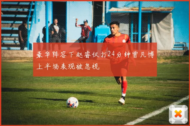 豪华阵容下赵睿仅打24分钟曾凡博上半场表现被忽视