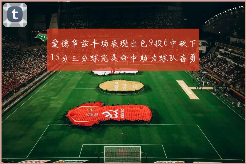 爱德华兹半场表现出色9投6中砍下15分三分球完美命中助力球队奋勇争先