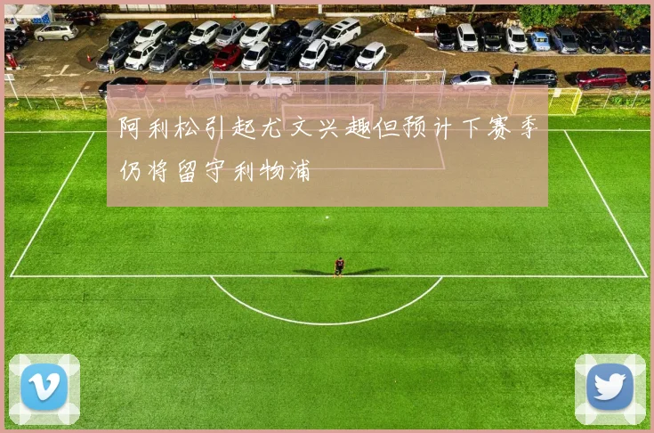 阿利松引起尤文兴趣但预计下赛季仍将留守利物浦
