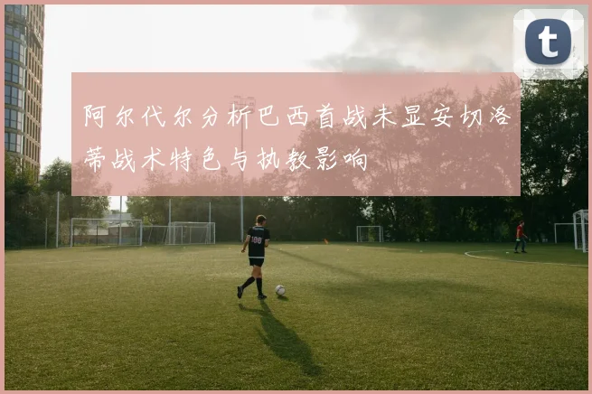 阿尔代尔分析巴西首战未显安切洛蒂战术特色与执教影响