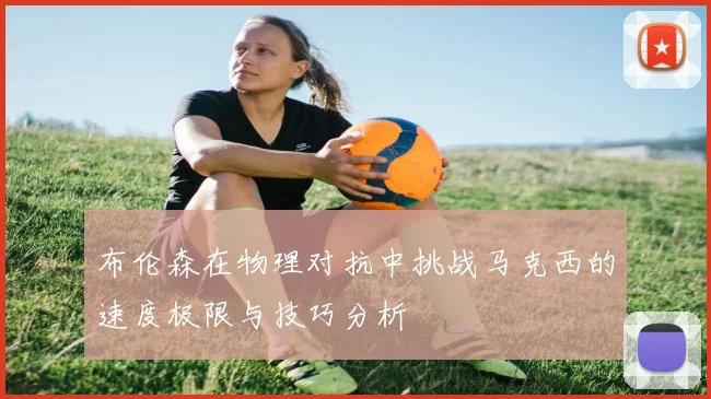 布伦森在物理对抗中挑战马克西的速度极限与技巧分析