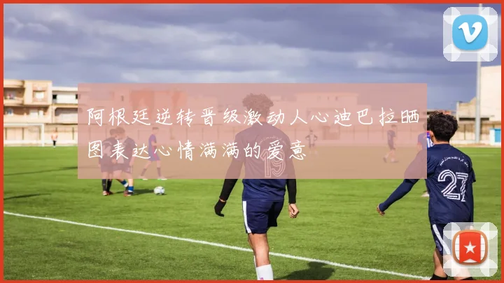 阿根廷逆转晋级激动人心迪巴拉晒图表达心情满满的爱意