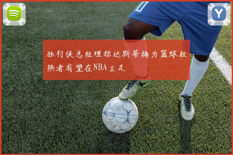 独行侠总经理称达斯蒂梅为篮球狂热者有望在NBA立足