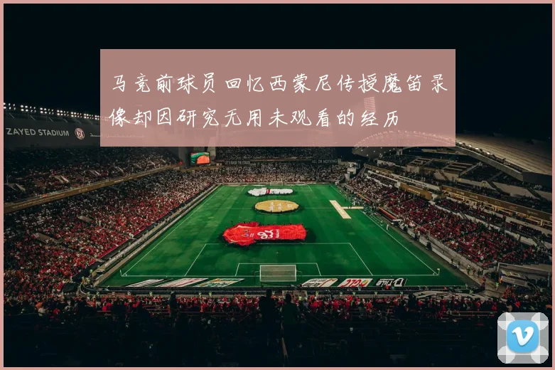 马竞前球员回忆西蒙尼传授魔笛录像却因研究无用未观看的经历