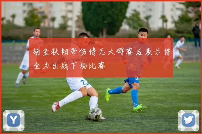 胡金秋韧带伤情无大碍赛后表示将全力出战下场比赛