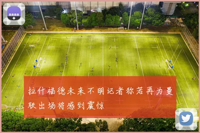 拉什福德未来不明记者称若再为曼联出场将感到震惊
