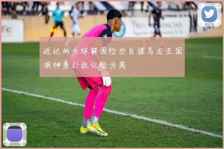 迈达纳头球解围险些自摆乌龙王国明神勇扑救化险为夷