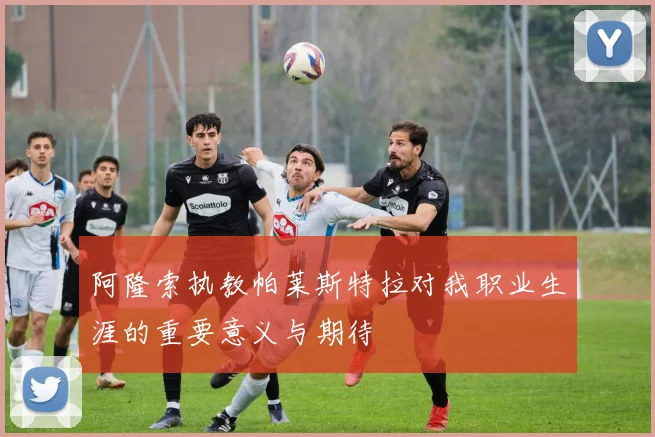 阿隆索执教帕莱斯特拉对我职业生涯的重要意义与期待