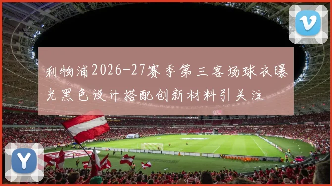 利物浦2026-27赛季第三客场球衣曝光黑色设计搭配创新材料引关注