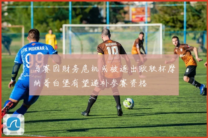 马赛因财务危机或被逐出欧联杯摩纳哥白堡有望递补参赛资格