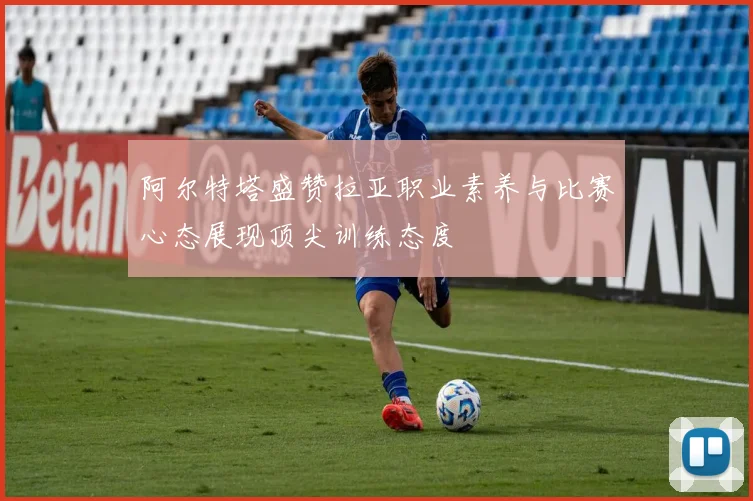 阿尔特塔盛赞拉亚职业素养与比赛心态展现顶尖训练态度