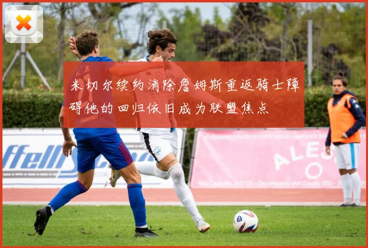 米切尔续约消除詹姆斯重返骑士障碍他的回归依旧成为联盟焦点