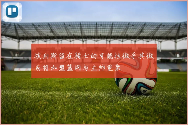 埃利斯留在骑士的可能性微乎其微或将加盟篮网与主帅重聚