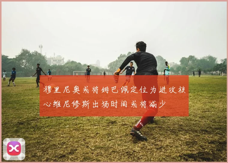 穆里尼奥或将姆巴佩定位为进攻核心维尼修斯出场时间或将减少