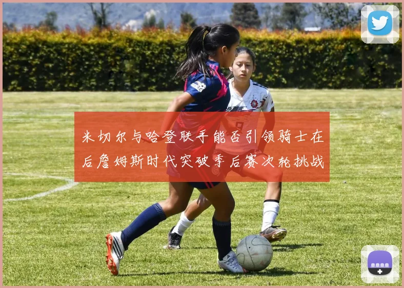 米切尔与哈登联手能否引领骑士在后詹姆斯时代突破季后赛次轮挑战