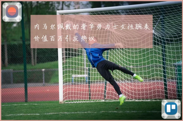 内马尔佩戴的奢华劳力士女性腕表价值百万引发热议