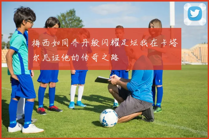 梅西如同乔丹般闪耀足坛我在卡塔尔见证他的传奇之路