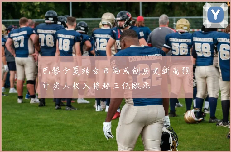 巴黎今夏转会市场或创历史新高预计卖人收入将超三亿欧元