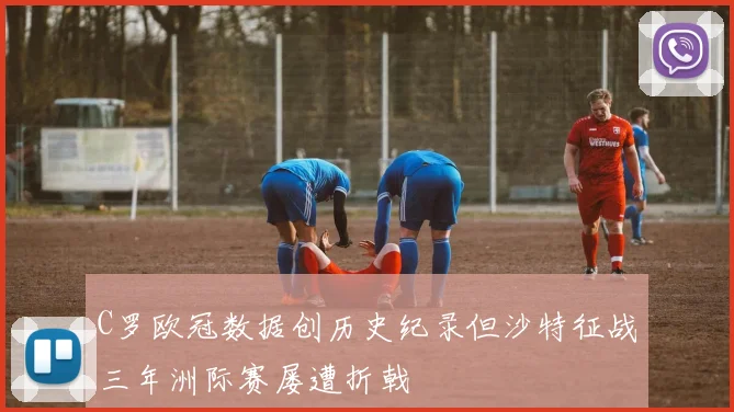 C罗欧冠数据创历史纪录但沙特征战三年洲际赛屡遭折戟