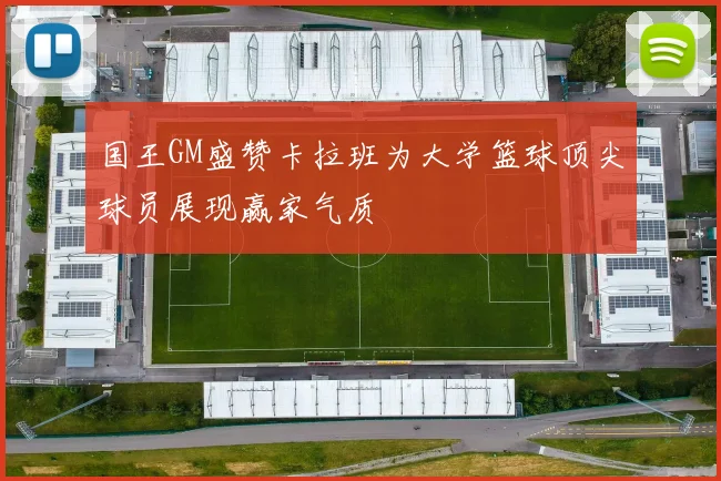 国王GM盛赞卡拉班为大学篮球顶尖球员展现赢家气质