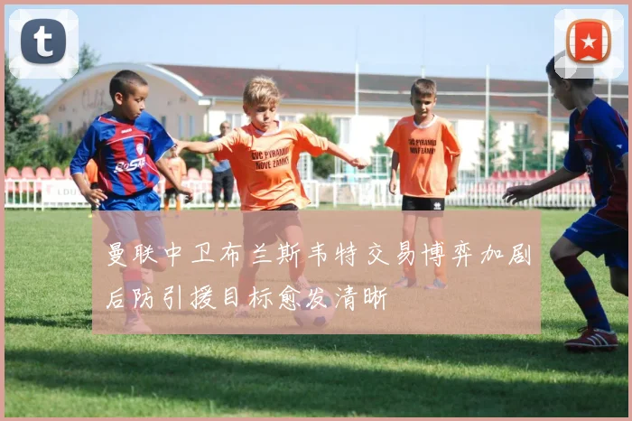 曼联中卫布兰斯韦特交易博弈加剧后防引援目标愈发清晰